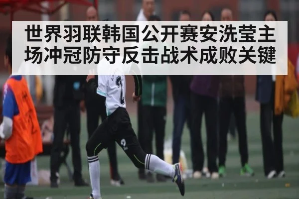 世界羽联韩国公开赛安洗莹主场冲冠防守反击战术成败关键