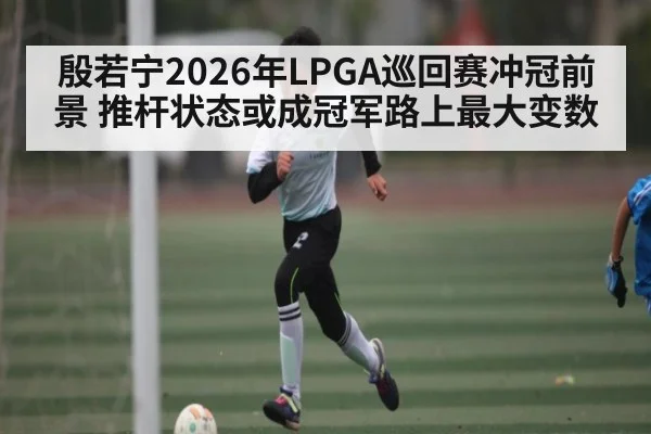 殷若宁2026年LPGA巡回赛冲冠前景 推杆状态或成冠军路上最大变数