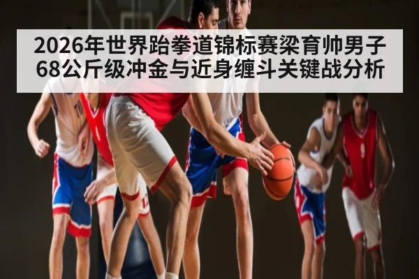 2026年世界跆拳道锦标赛梁育帅男子68公斤级冲金与近身缠斗关键战分析